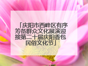 庆阳市西峰区有序筹备群众文化展演迎接第二十届庆阳香包民俗文化节