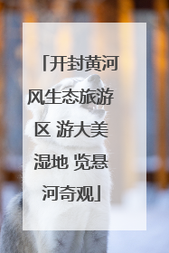 开封黄河风生态旅游区 游大美湿地 览悬河奇观