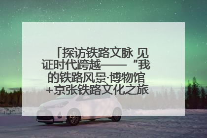 探访铁路文脉 见证时代跨越——“我的铁路风景·博物馆+京张铁路文化之旅”活动在京启动