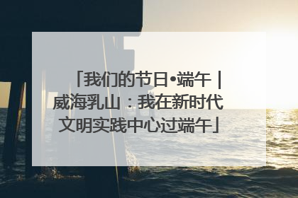 我们的节日•端午｜威海乳山：我在新时代文明实践中心过端午