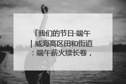 我们的节日·端午｜威海高区田和街道：端午薪火续长卷，邻里馨香聚暖流