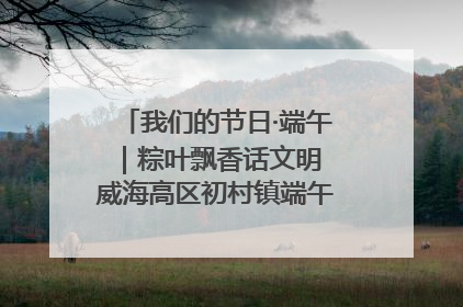 我们的节日·端午｜粽叶飘香话文明 威海高区初村镇端午系列活动亮点纷呈