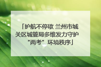 护航不停歇 兰州市城关区城管局多维发力守护“两考”环境秩序