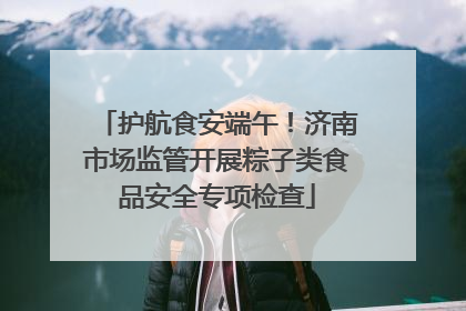 护航食安端午！济南市场监管开展粽子类食品安全专项检查