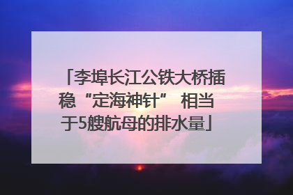 李埠长江公铁大桥插稳“定海神针” 相当于5艘航母的排水量