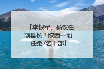 李银军、杨仪任副县长！陕西一地任免7名干部