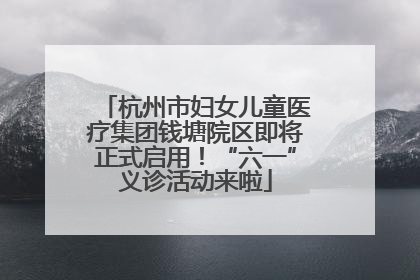 杭州市妇女儿童医疗集团钱塘院区即将正式启用！“六一”义诊活动来啦