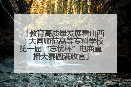 教育高质量发展看山西：大同师范高等专科学校第一届“忘忧杯”电商直播大赛圆满收官