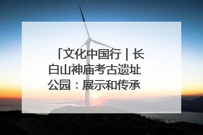 文化中国行｜长白山神庙考古遗址公园：展示和传承多民族文化交融