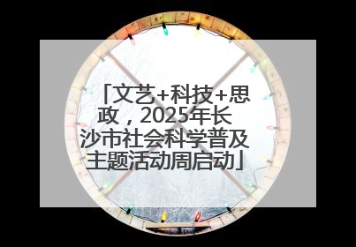 文艺+科技+思政，2025年长沙市社会科学普及主题活动周启动