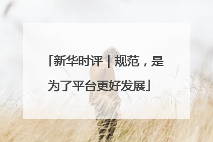 新华时评｜规范，是为了平台更好发展