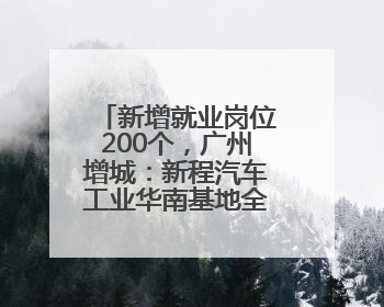 新增就业岗位200个，广州增城：新程汽车工业华南基地全面投产