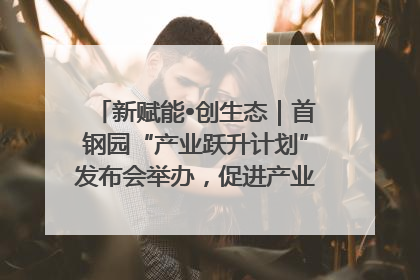 新赋能•创生态｜首钢园“产业跃升计划”发布会举办，促进产业合作交流走深走实