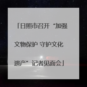 日照市召开“加强文物保护 守护文化遗产”记者见面会