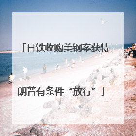 日铁收购美钢案获特朗普有条件“放行”