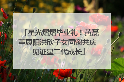 星光熠熠毕业礼！黄磊董思阳洪欣子女同窗共庆 见证星二代成长