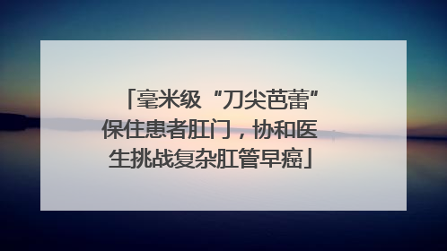 毫米级“刀尖芭蕾”保住患者肛门，协和医生挑战复杂肛管早癌