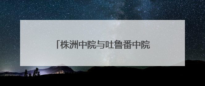 株洲中院与吐鲁番中院签订司法调研合作协议