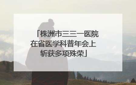 株洲市三三一医院在省医学科普年会上斩获多项殊荣