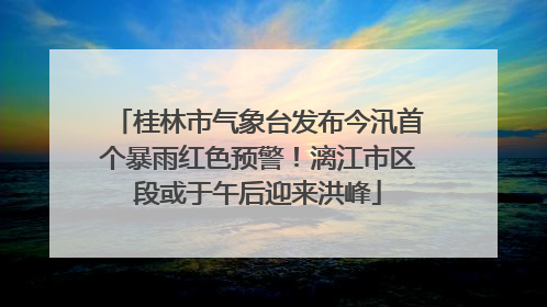 桂林市气象台发布今汛首个暴雨红色预警！漓江市区段或于午后迎来洪峰