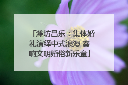 潍坊昌乐：集体婚礼演绎中式浪漫 奏响文明婚俗新乐章