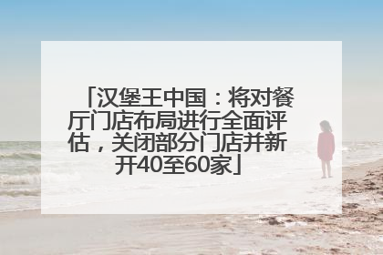 汉堡王中国：将对餐厅门店布局进行全面评估，关闭部分门店并新开40至60家