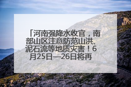 河南强降水收官，南部山区注意防范山洪、泥石流等地质灾害！6月25日—26日将再迎大范围降水