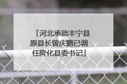 河北承德丰宁县原县长曾庆鹏已调任隆化县委书记