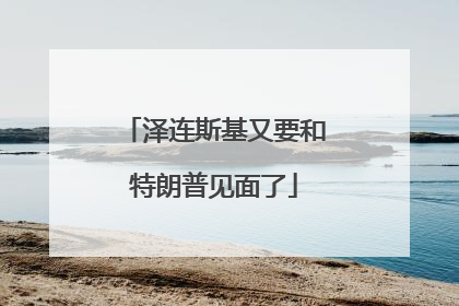 泽连斯基又要和特朗普见面了