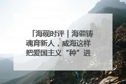 海砚时评｜海疆铸魂育新人，威海这样把爱国主义“种”进年轻人心里