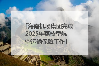 海南机场集团完成2025年荔枝季航空运输保障工作