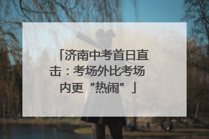 济南中考首日直击：考场外比考场内更“热闹”