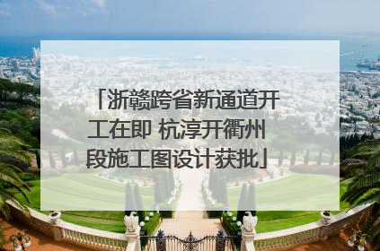 浙赣跨省新通道开工在即 杭淳开衢州段施工图设计获批