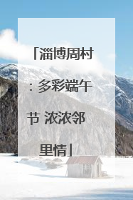 淄博周村：多彩端午节 浓浓邻里情