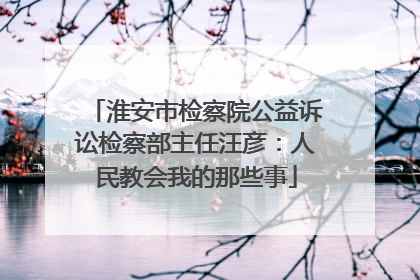 淮安市检察院公益诉讼检察部主任汪彦：人民教会我的那些事