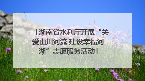 湖南省水利厅开展“关爱山川河流 建设幸福河湖”志愿服务活动