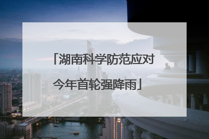 湖南科学防范应对今年首轮强降雨