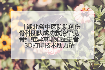 湖北省中医院院创伤骨科团队成功救治罕见骨纤维异常增殖症患者 3D打印技术助力精准矫形手术