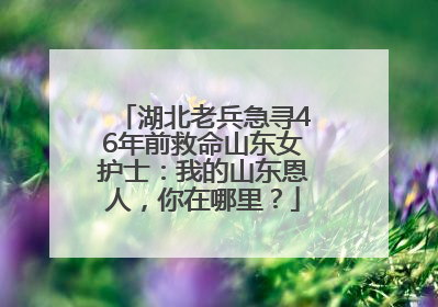 湖北老兵急寻46年前救命山东女护士：我的山东恩人，你在哪里？