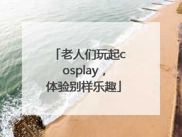 老人们玩起cosplay，体验别样乐趣