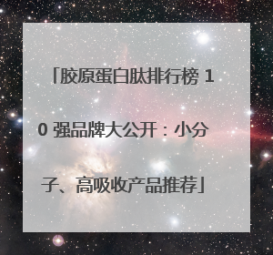 胶原蛋白肽排行榜 10 强品牌大公开：小分子、高吸收产品推荐