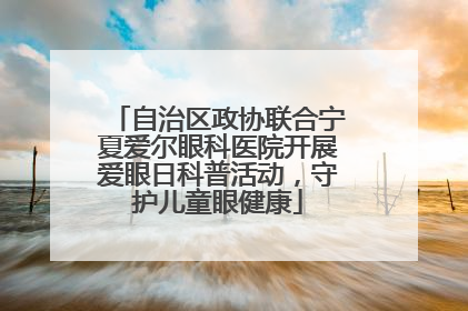 自治区政协联合宁夏爱尔眼科医院开展爱眼日科普活动，守护儿童眼健康
