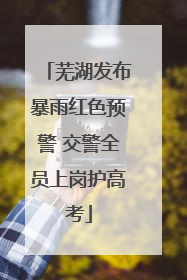 芜湖发布暴雨红色预警 交警全员上岗护高考