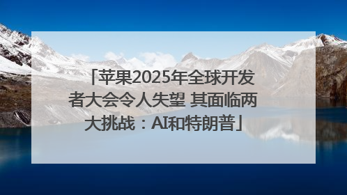 苹果2025年全球开发者大会令人失望 其面临两大挑战：AI和特朗普