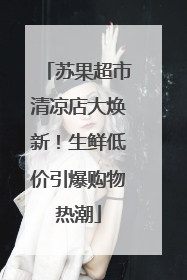 苏果超市清凉店大焕新！生鲜低价引爆购物热潮