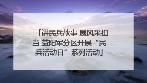 讲民兵故事 展风采担当 益阳军分区开展“民兵活动日”系列活动