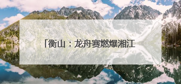 衡山：龙舟赛燃爆湘江 上演水上“速度与激情”