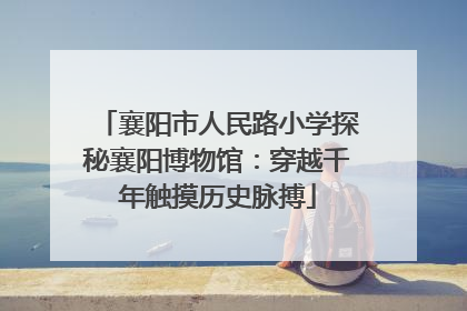 襄阳市人民路小学探秘襄阳博物馆：穿越千年触摸历史脉搏