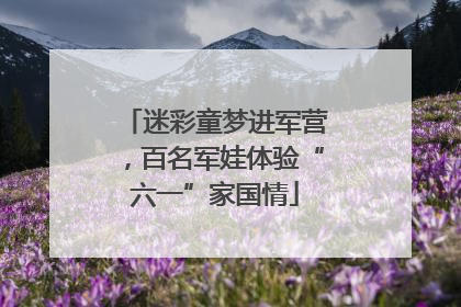 迷彩童梦进军营，百名军娃体验“六一”家国情