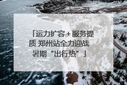 运力扩容＋服务提质 郑州站全力迎战暑期“出行热”